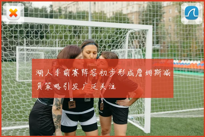 湖人季前赛阵容初步形成詹姆斯减负策略引发广泛关注