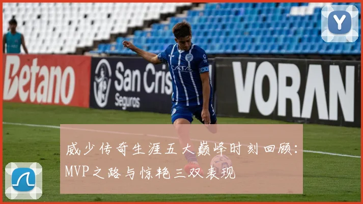 威少传奇生涯五大巅峰时刻回顾：MVP之路与惊艳三双表现