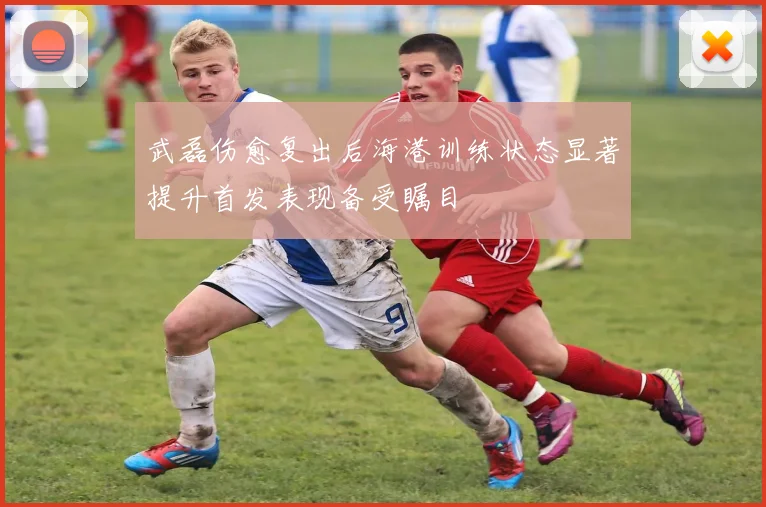 武磊伤愈复出后海港训练状态显著提升首发表现备受瞩目