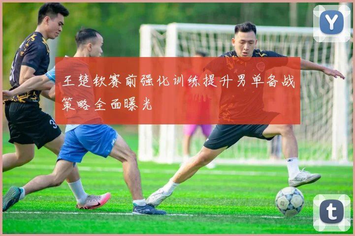王楚钦赛前强化训练提升男单备战策略全面曝光